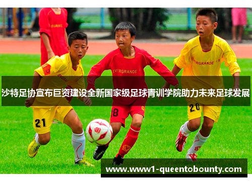 沙特足协宣布巨资建设全新国家级足球青训学院助力未来足球发展